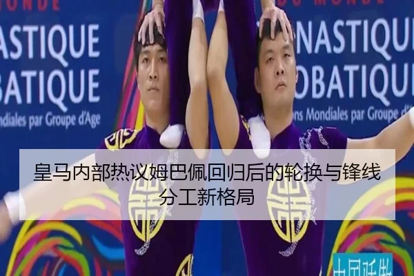 皇马内部热议姆巴佩回归后的轮换与锋线分工新格局
